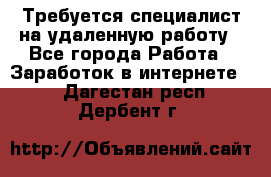 Требуется специалист на удаленную работу - Все города Работа » Заработок в интернете   . Дагестан респ.,Дербент г.